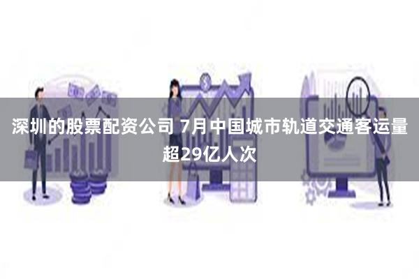 深圳的股票配资公司 7月中国城市轨道交通客运量超29亿人次