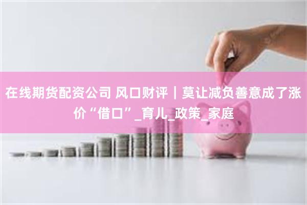 在线期货配资公司 风口财评｜莫让减负善意成了涨价“借口”_育儿_政策_家庭