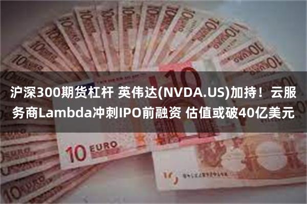 沪深300期货杠杆 英伟达(NVDA.US)加持！云服务商Lambda冲刺IPO前融资 估值或破40亿美元