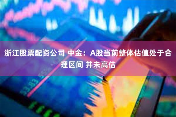 浙江股票配资公司 中金：A股当前整体估值处于合理区间 并未高估