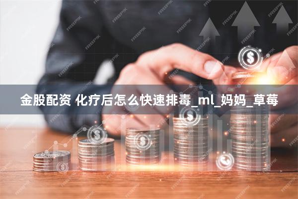 金股配资 化疗后怎么快速排毒_ml_妈妈_草莓