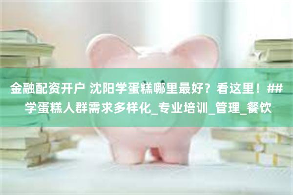 金融配资开户 沈阳学蛋糕哪里最好？看这里！## 学蛋糕人群需求多样化_专业培训_管理_餐饮