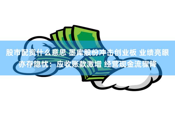 股市配资什么意思 墨库股份冲击创业板 业绩亮眼亦存隐忧：应收账款激增 经营现金流骤降